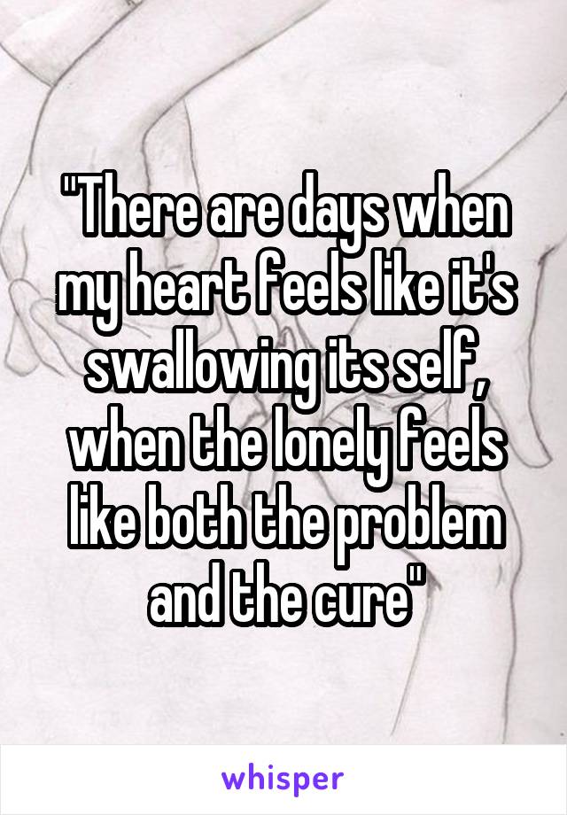 "There are days when my heart feels like it's swallowing its self, when the lonely feels like both the problem and the cure"