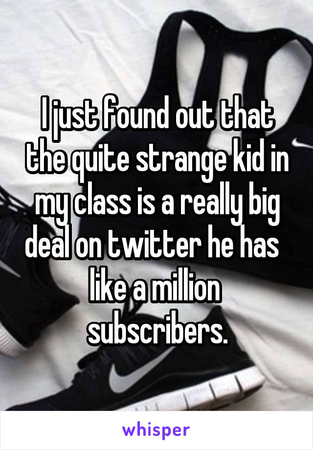 I just found out that the quite strange kid in my class is a really big deal on twitter he has   like a million  subscribers.