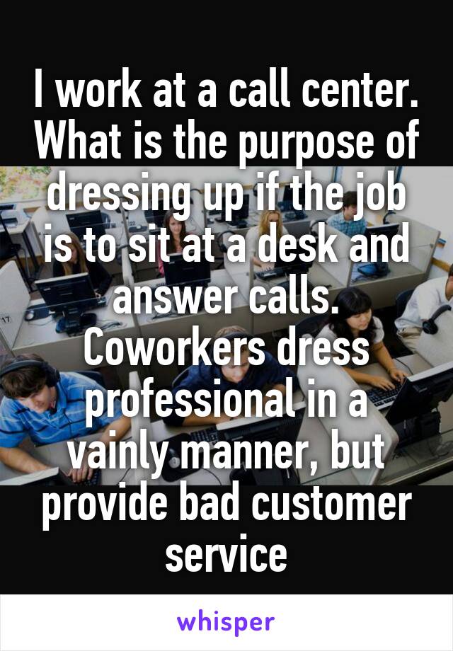 I work at a call center. What is the purpose of dressing up if the job is to sit at a desk and answer calls. Coworkers dress professional in a vainly manner, but provide bad customer service