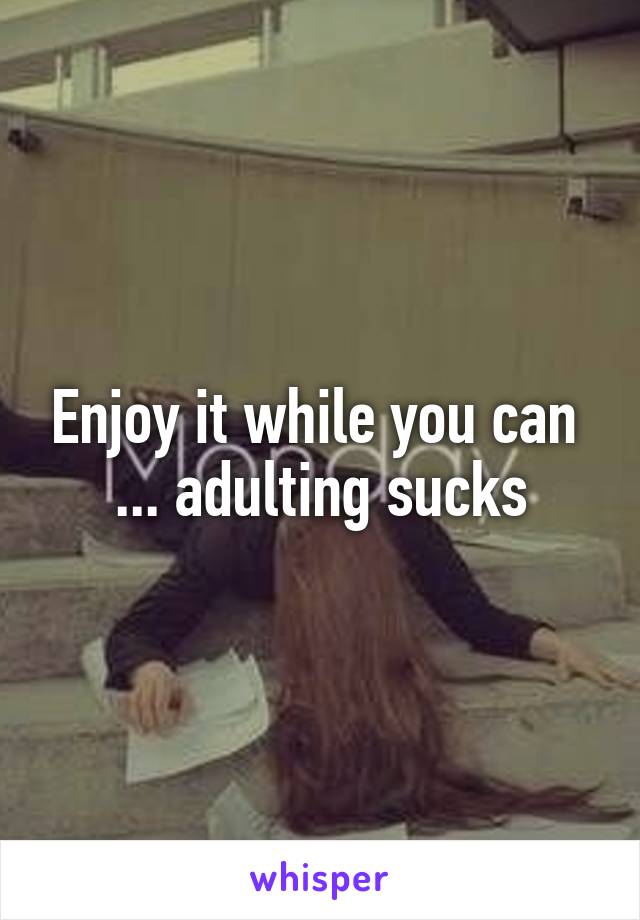 Enjoy it while you can 
 ... adulting sucks 