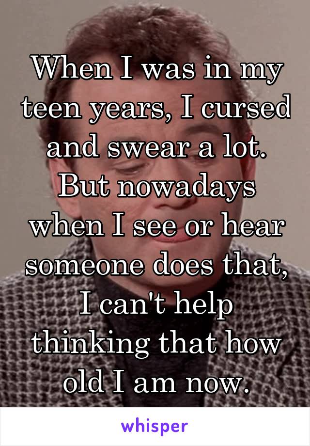 When I was in my teen years, I cursed and swear a lot. But nowadays when I see or hear someone does that, I can't help thinking that how old I am now.