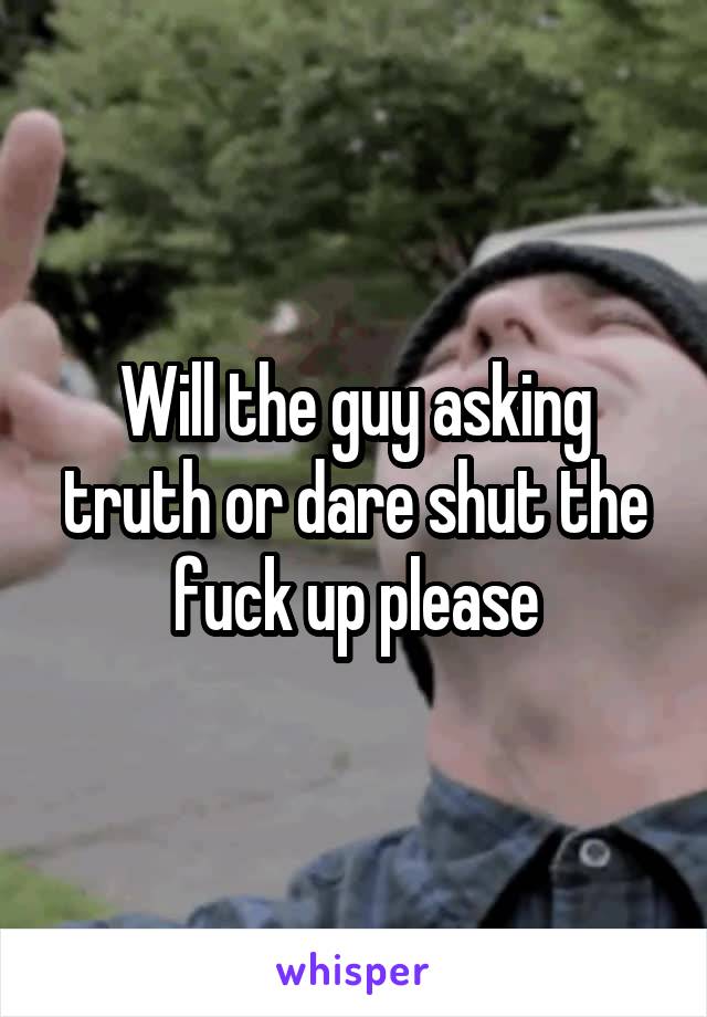 Will the guy asking truth or dare shut the fuck up please