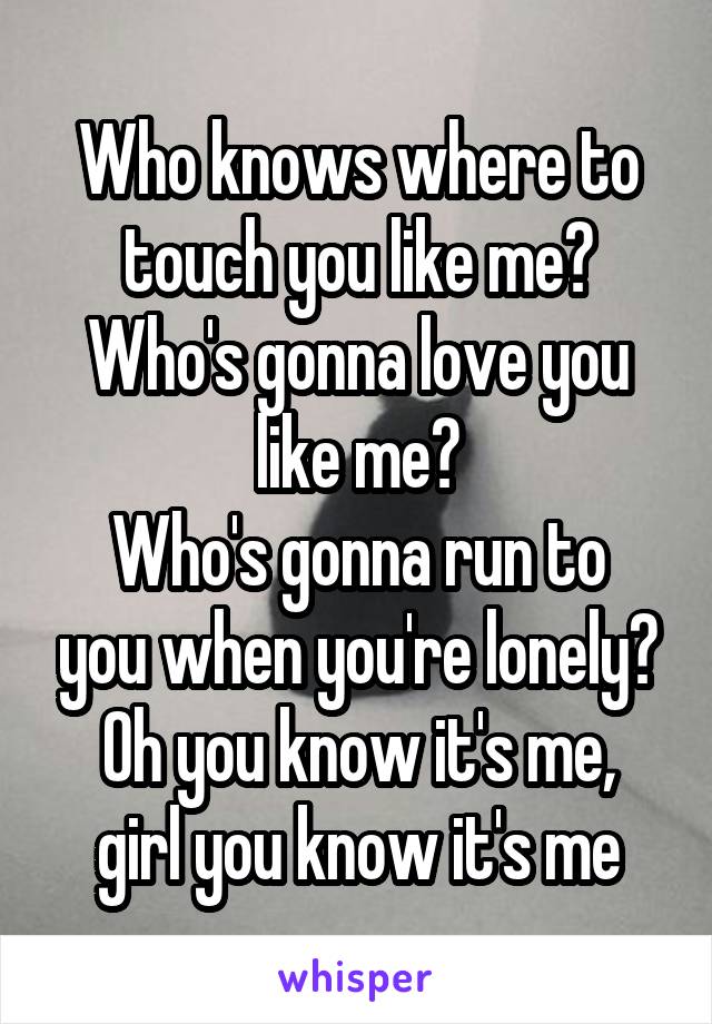 Who knows where to touch you like me?
Who's gonna love you like me?
Who's gonna run to you when you're lonely?
Oh you know it's me, girl you know it's me