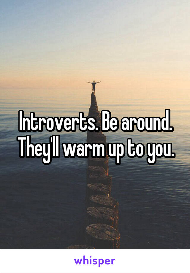 Introverts. Be around. They'll warm up to you.