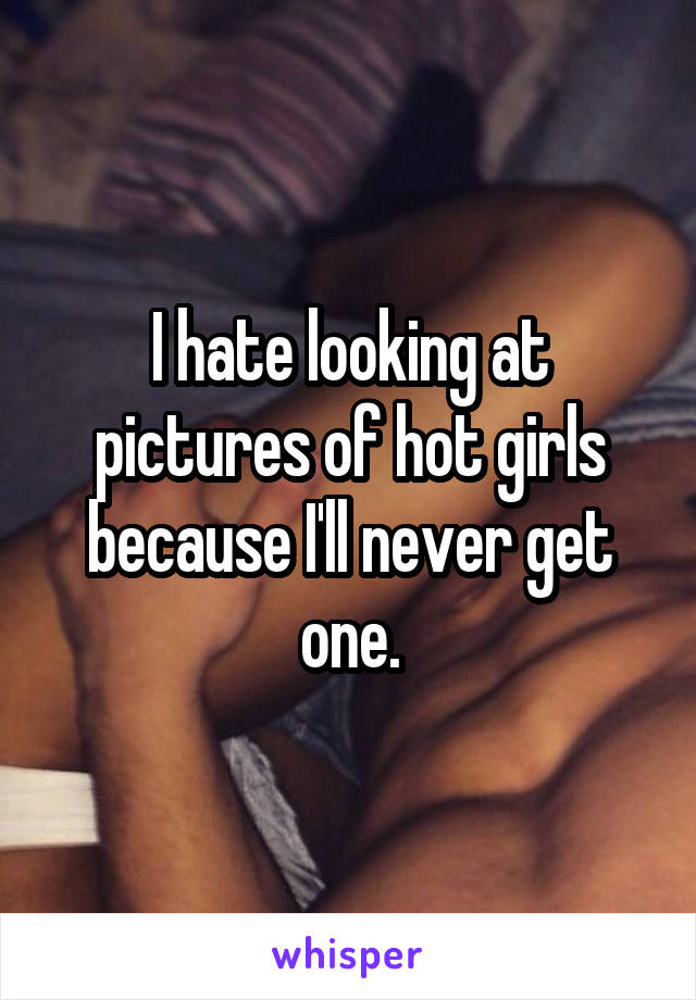 I hate looking at pictures of hot girls because I'll never get one.