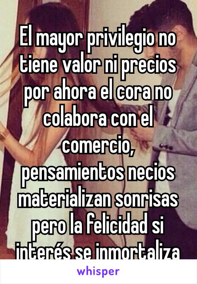 El mayor privilegio no tiene valor ni precios por ahora el cora no colabora con el comercio, pensamientos necios materializan sonrisas pero la felicidad si interés se inmortaliza