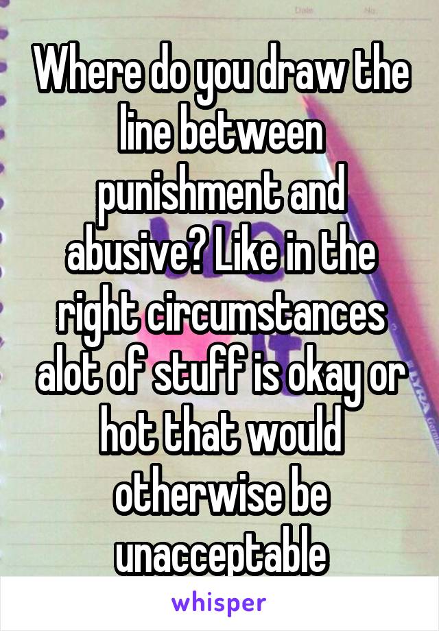 Where do you draw the line between punishment and abusive? Like in the right circumstances alot of stuff is okay or hot that would otherwise be unacceptable