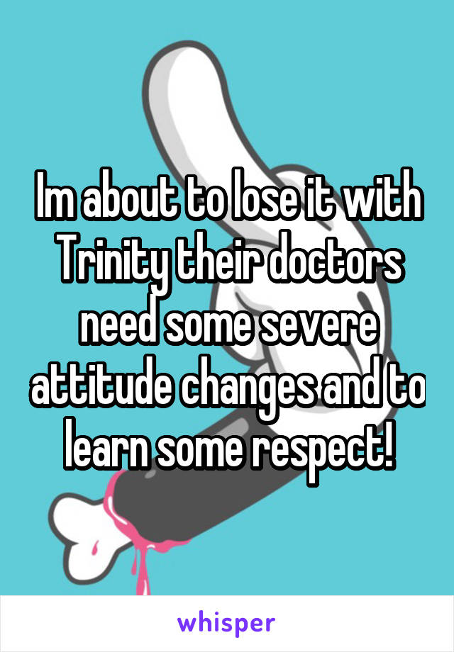 Im about to lose it with Trinity their doctors need some severe attitude changes and to learn some respect!