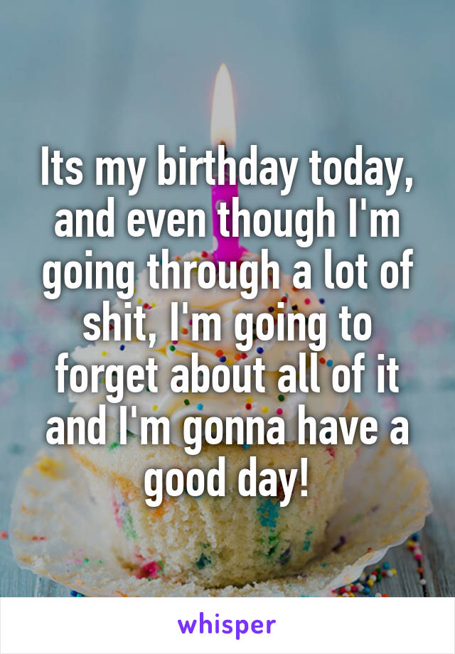 Its my birthday today, and even though I'm going through a lot of shit, I'm going to forget about all of it and I'm gonna have a good day!