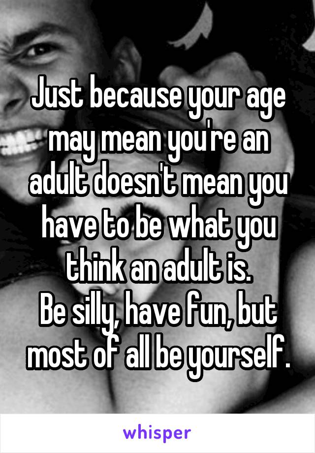 Just because your age may mean you're an adult doesn't mean you have to be what you think an adult is.
Be silly, have fun, but most of all be yourself.