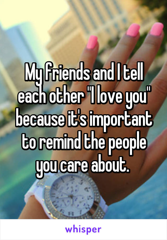 My friends and I tell each other "I love you" because it's important to remind the people you care about. 