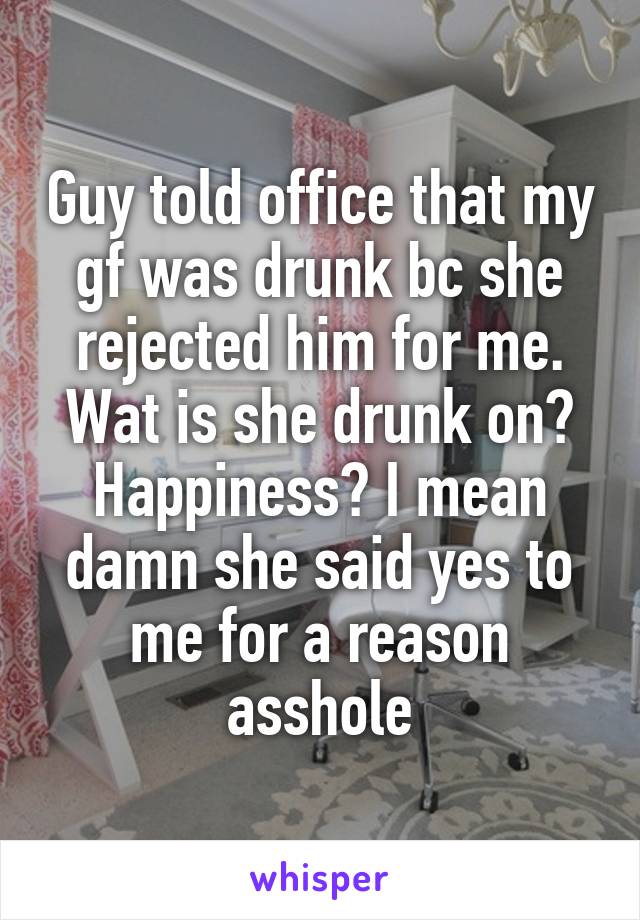 Guy told office that my gf was drunk bc she rejected him for me. Wat is she drunk on? Happiness? I mean damn she said yes to me for a reason asshole