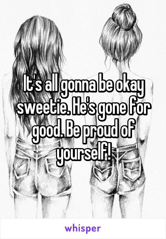 It's all gonna be okay sweetie. He's gone for good. Be proud of yourself!