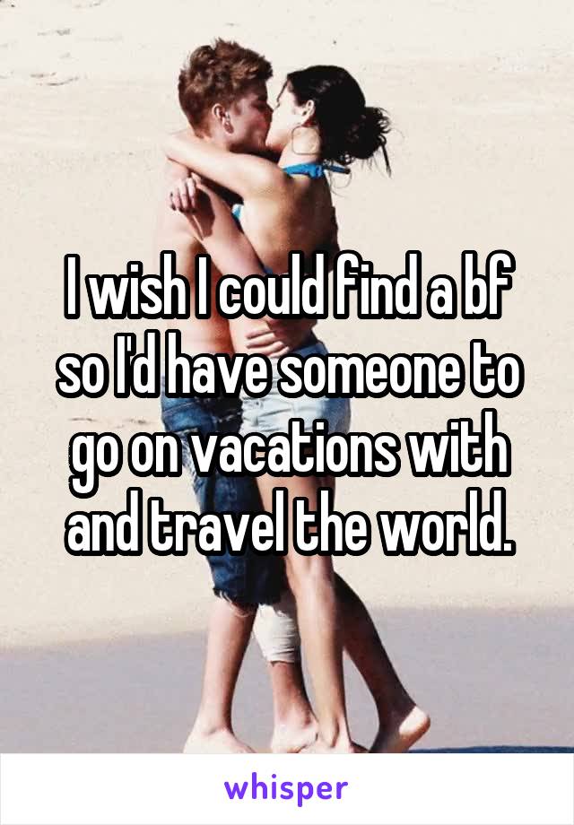 I wish I could find a bf so I'd have someone to go on vacations with and travel the world.