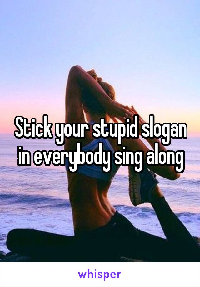 Stick your stupid slogan in everybody sing along