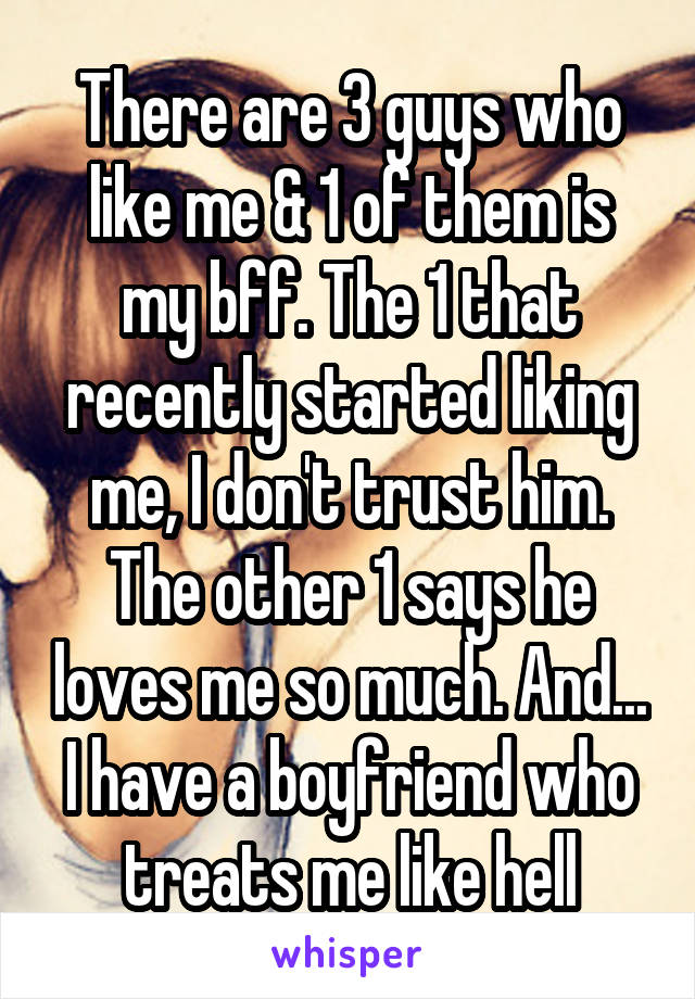 There are 3 guys who like me & 1 of them is my bff. The 1 that recently started liking me, I don't trust him. The other 1 says he loves me so much. And... I have a boyfriend who treats me like hell