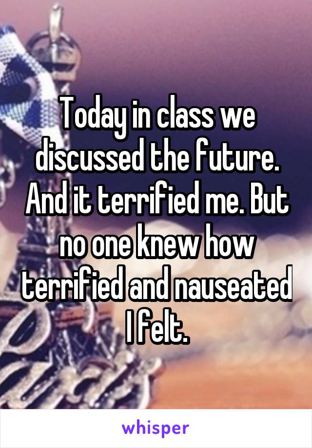 Today in class we discussed the future. And it terrified me. But no one knew how terrified and nauseated I felt.