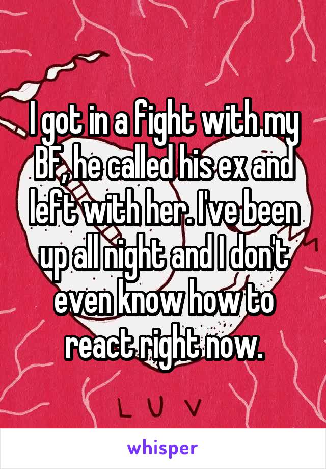 I got in a fight with my BF, he called his ex and left with her. I've been up all night and I don't even know how to react right now.