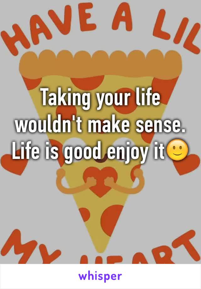 Taking your life wouldn't make sense. Life is good enjoy it🙂