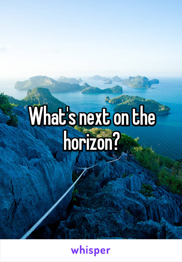 What's next on the horizon?