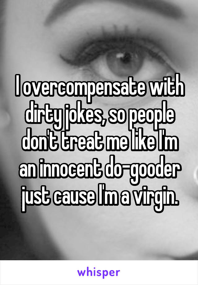 I overcompensate with dirty jokes, so people don't treat me like I'm an innocent do-gooder just cause I'm a virgin.