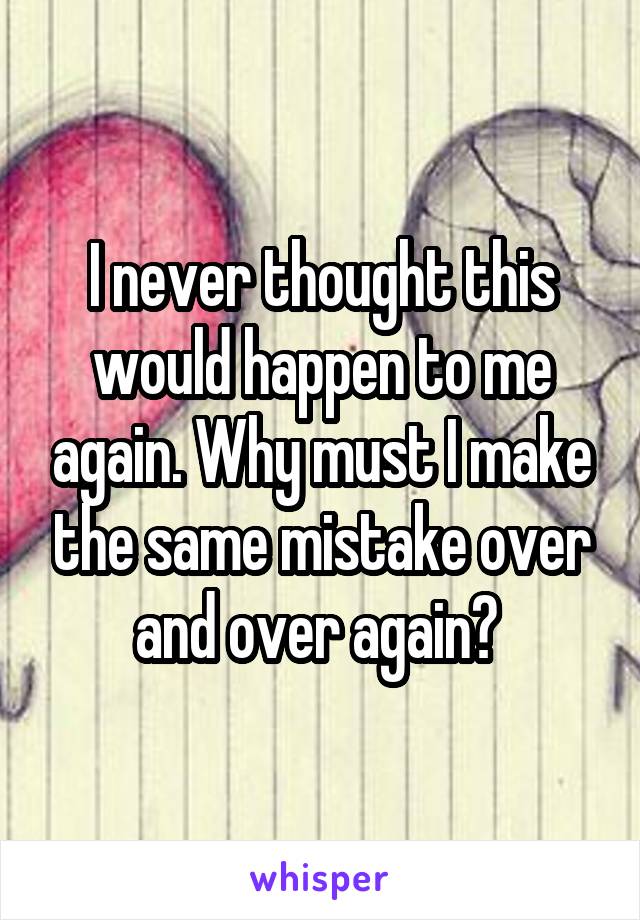 I never thought this would happen to me again. Why must I make the same mistake over and over again? 