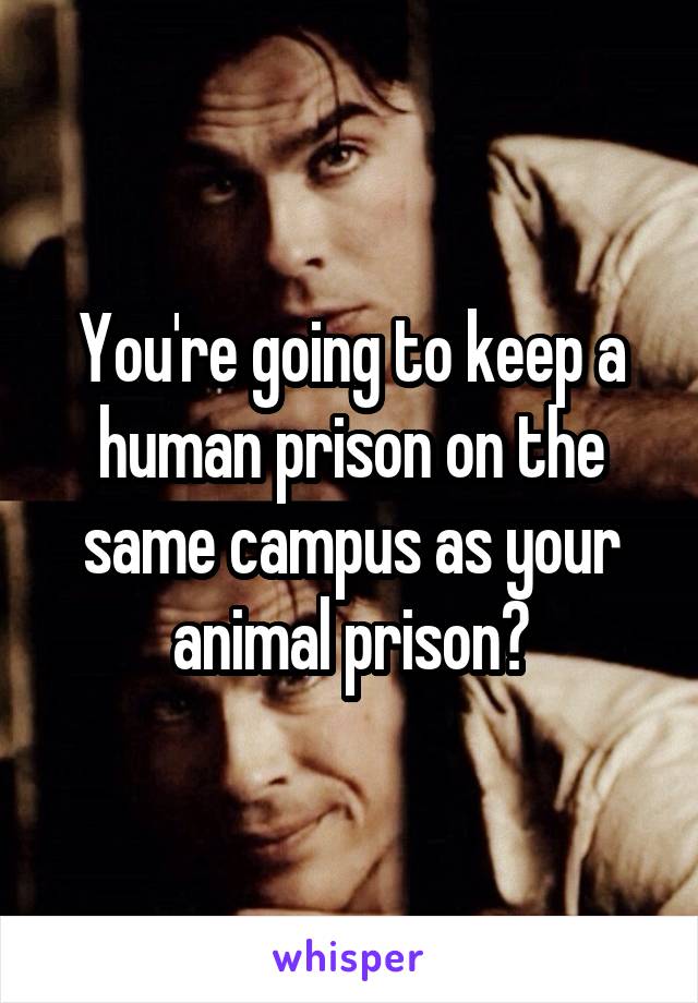 You're going to keep a human prison on the same campus as your animal prison?