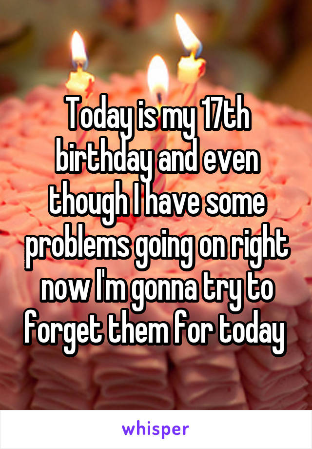 Today is my 17th birthday and even though I have some problems going on right now I'm gonna try to forget them for today 