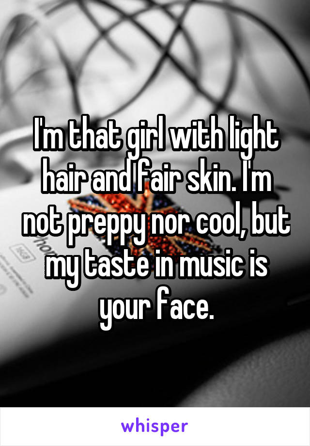 I'm that girl with light hair and fair skin. I'm not preppy nor cool, but my taste in music is your face.