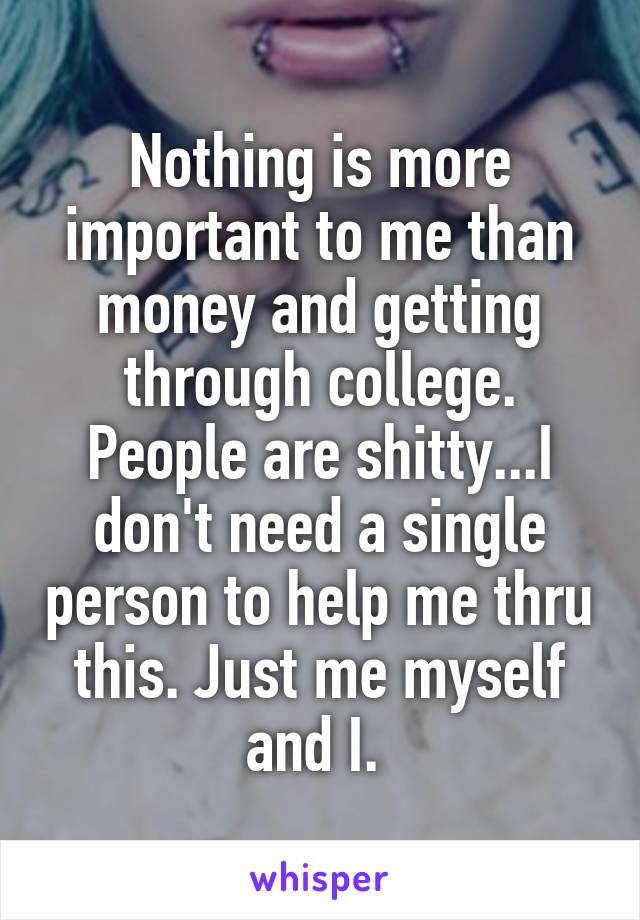 Nothing is more important to me than money and getting through college. People are shitty...I don't need a single person to help me thru this. Just me myself and I. 