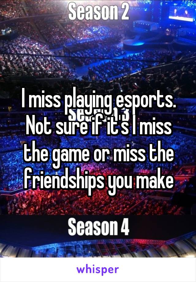 I miss playing esports. Not sure if it's I miss the game or miss the friendships you make
