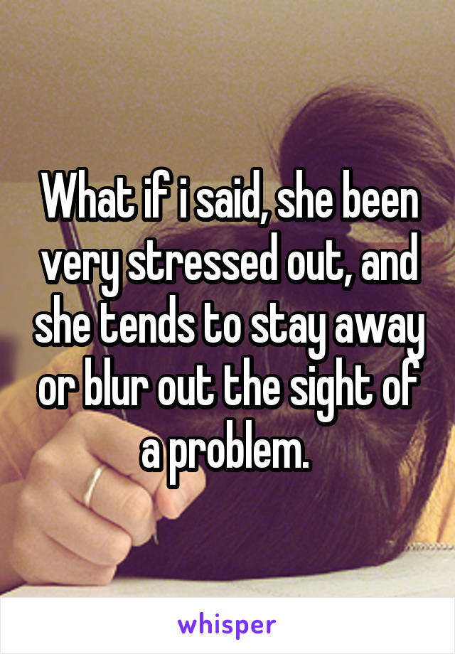 What if i said, she been very stressed out, and she tends to stay away or blur out the sight of a problem. 