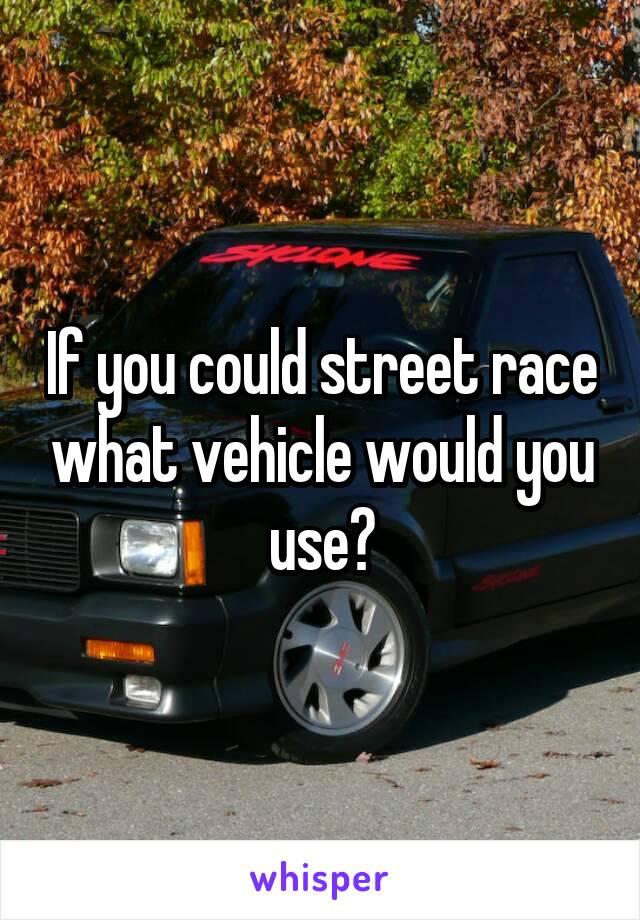 If you could street race what vehicle would you use?