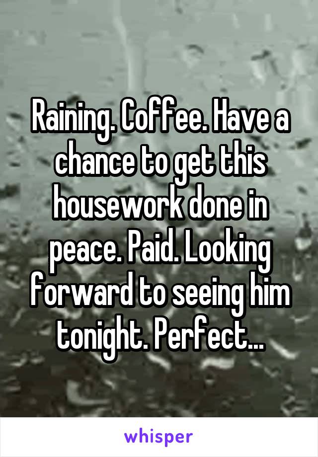 Raining. Coffee. Have a chance to get this housework done in peace. Paid. Looking forward to seeing him tonight. Perfect...