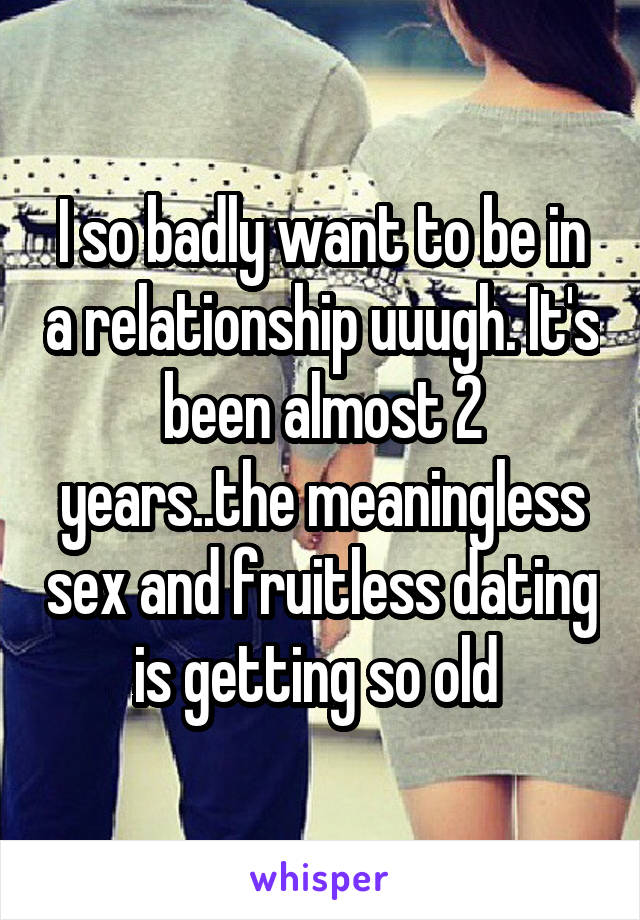 I so badly want to be in a relationship uuugh. It's been almost 2 years..the meaningless sex and fruitless dating is getting so old 