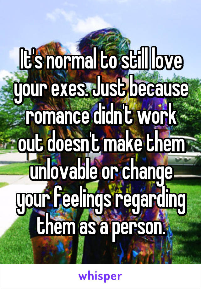 It's normal to still love your exes. Just because romance didn't work out doesn't make them unlovable or change your feelings regarding them as a person.