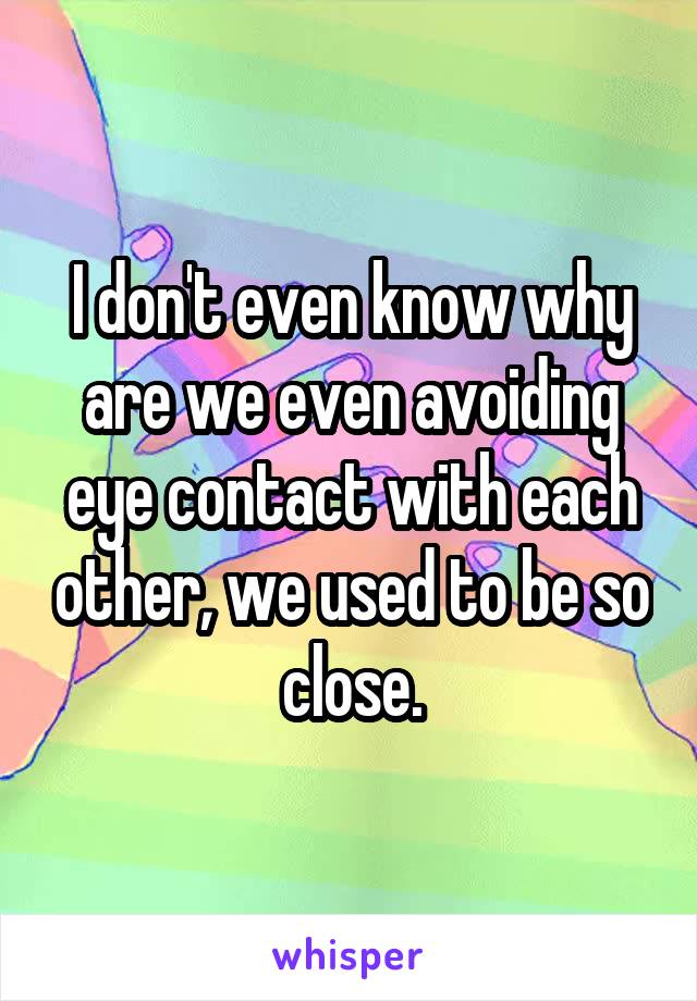 I don't even know why are we even avoiding eye contact with each other, we used to be so close.