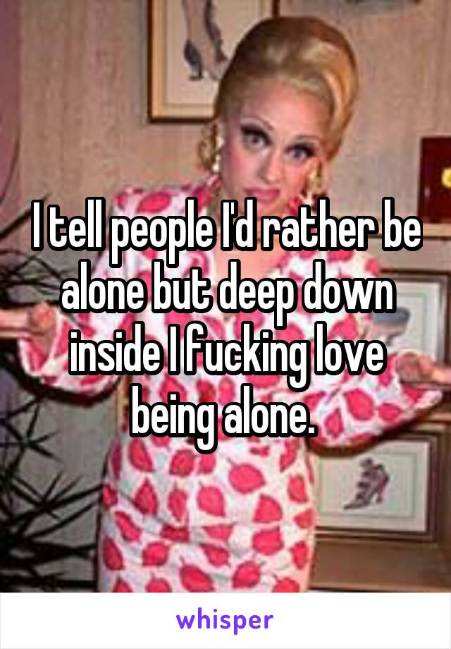 I tell people I'd rather be alone but deep down inside I fucking love being alone. 