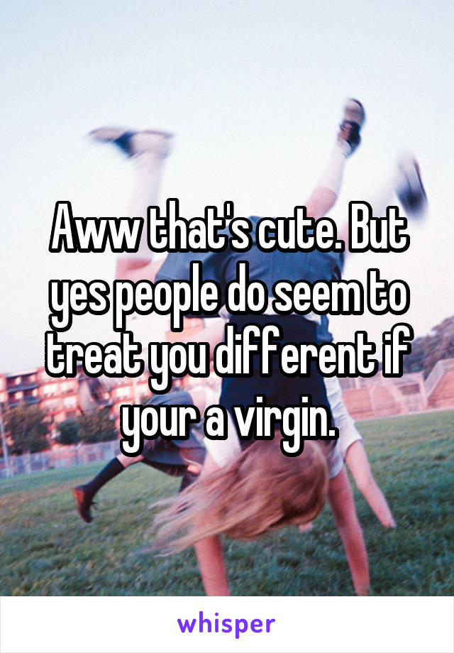 Aww that's cute. But yes people do seem to treat you different if your a virgin.