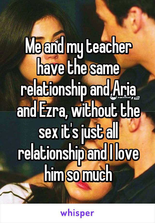 Me and my teacher have the same relationship and Aria and Ezra, without the sex it's just all relationship and I love him so much