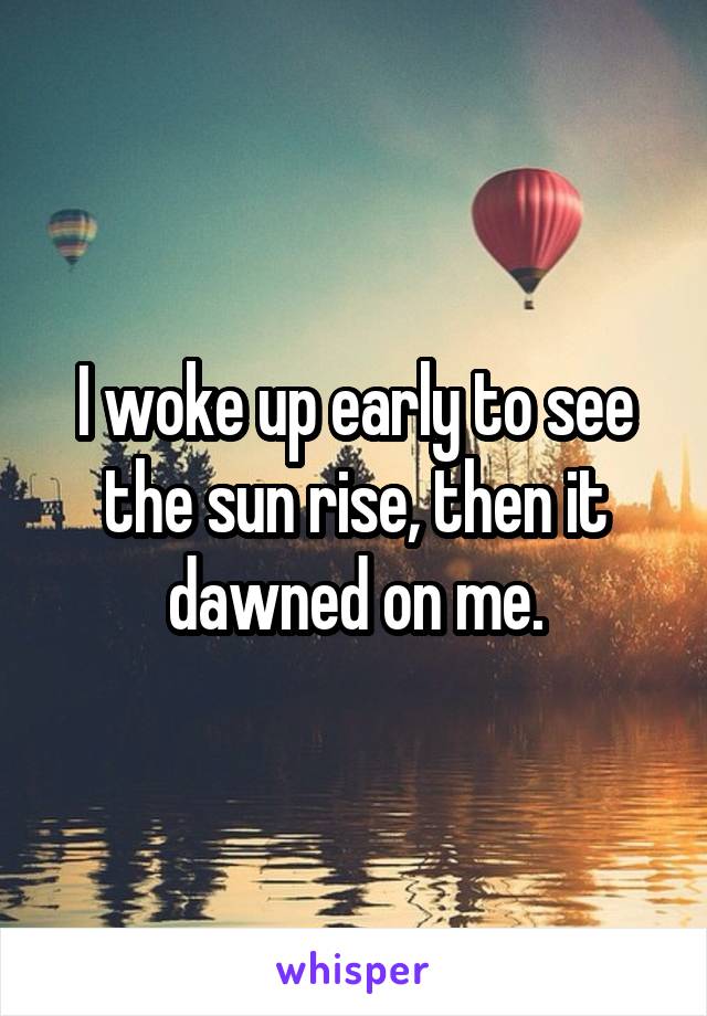 I woke up early to see the sun rise, then it dawned on me.