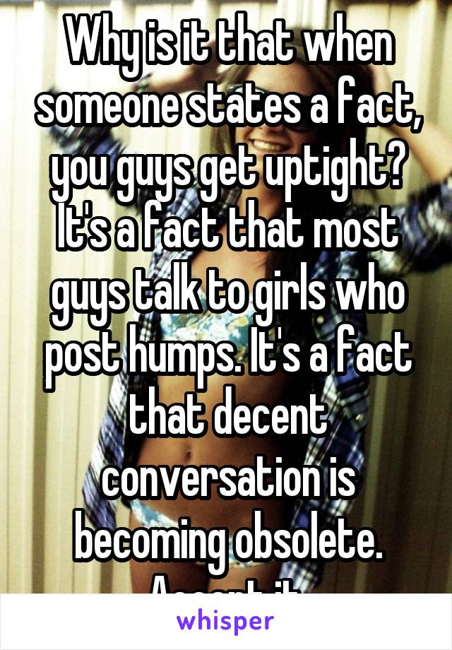 Why is it that when someone states a fact, you guys get uptight? It's a fact that most guys talk to girls who post humps. It's a fact that decent conversation is becoming obsolete. Accept it 