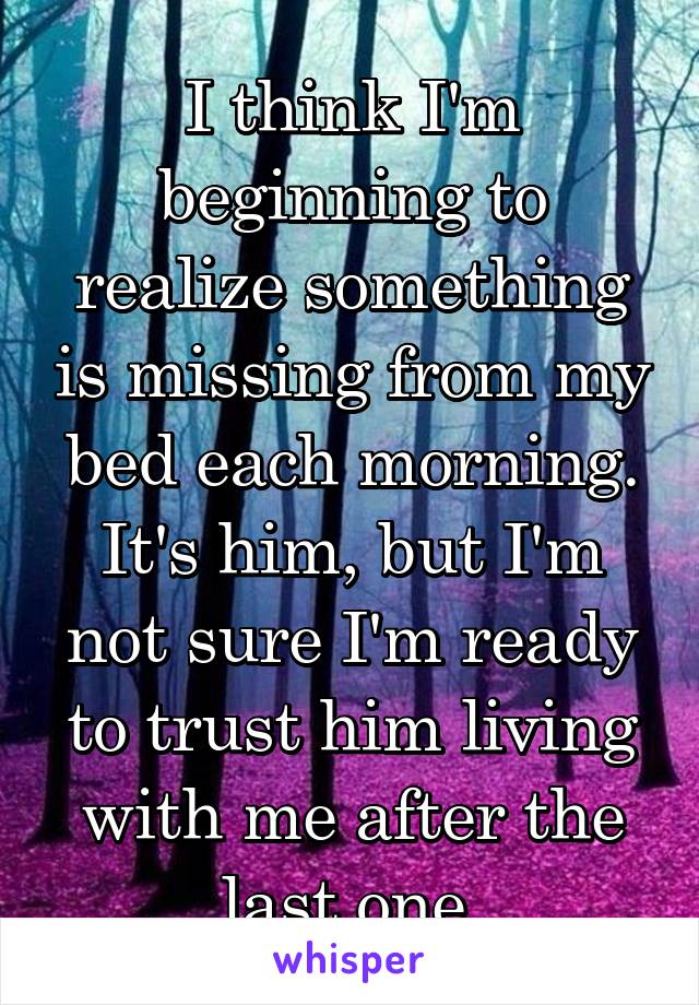 I think I'm beginning to realize something is missing from my bed each morning. It's him, but I'm not sure I'm ready to trust him living with me after the last one.