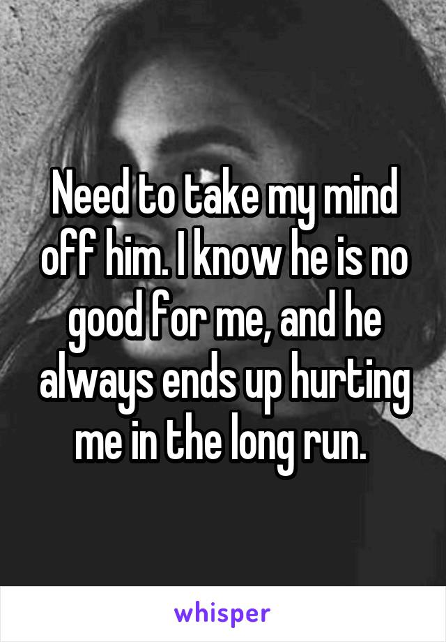 Need to take my mind off him. I know he is no good for me, and he always ends up hurting me in the long run. 