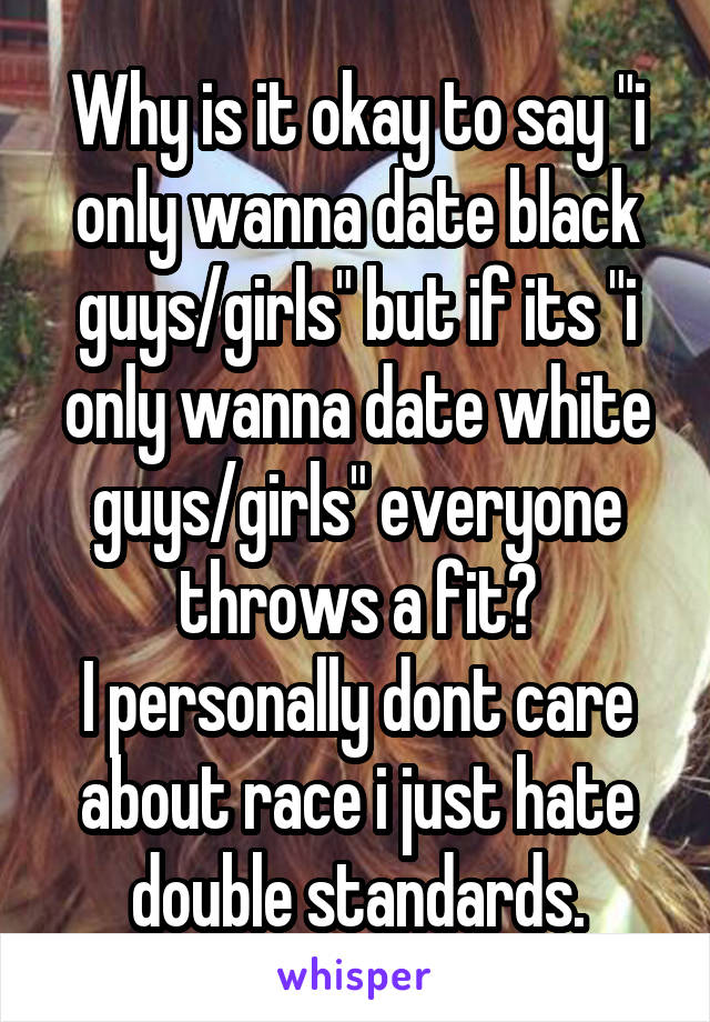 Why is it okay to say "i only wanna date black guys/girls" but if its "i only wanna date white guys/girls" everyone throws a fit?
I personally dont care about race i just hate double standards.