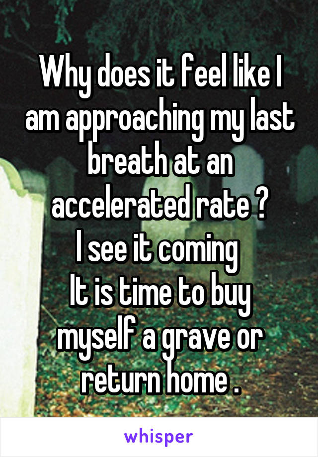 Why does it feel like I am approaching my last breath at an accelerated rate ?
I see it coming 
It is time to buy myself a grave or return home .