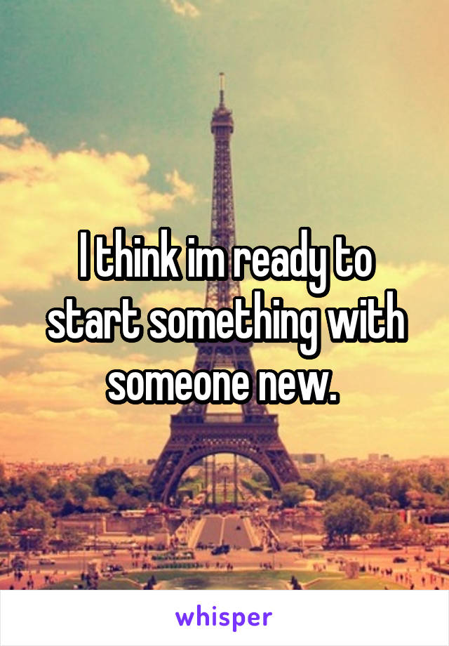 I think im ready to start something with someone new. 