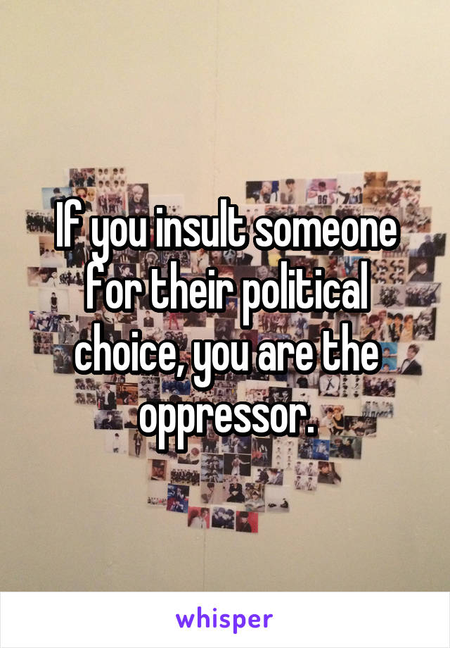 If you insult someone for their political choice, you are the oppressor.