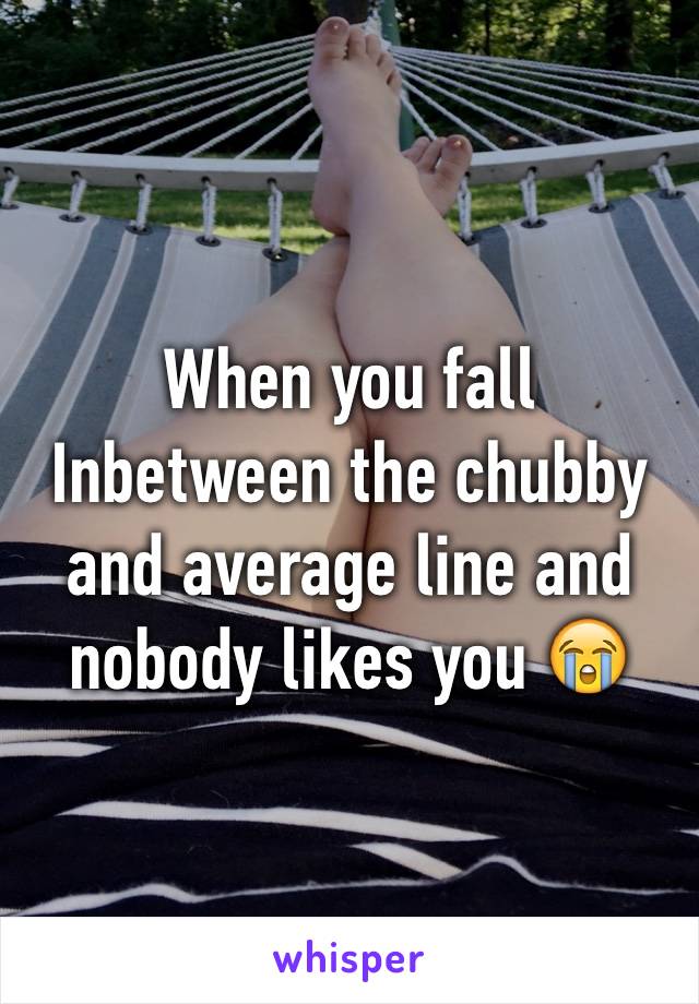 When you fall Inbetween the chubby and average line and nobody likes you 😭