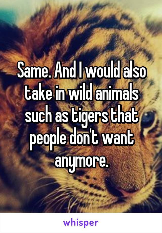 Same. And I would also take in wild animals such as tigers that people don't want anymore.